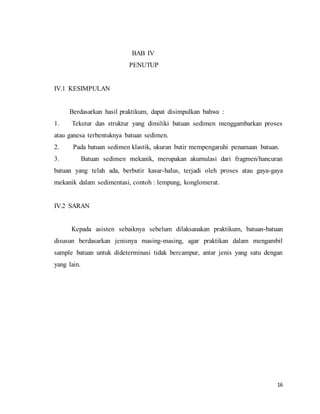 16
BAB IV
PENUTUP
IV.1 KESIMPULAN
Berdasarkan hasil praktikum, dapat disimpulkan bahwa :
1. Tekstur dan struktur yang dimiliki batuan sedimen menggambarkan proses
atau ganesa terbentuknya batuan sedimen.
2. Pada batuan sedimen klastik, ukuran butir mempengaruhi penamaan batuan.
3. Batuan sedimen mekanik, merupakan akumulasi dari fragmen/hancuran
batuan yang telah ada, berbutir kasar-halus, terjadi oleh proses atau gaya-gaya
mekanik dalam sedimentasi, contoh : lempung, konglomerat.
IV.2 SARAN
Kepada asisten sebaiknya sebelum dilaksanakan praktikum, batuan-batuan
disusun berdasarkan jenisnya masing-masing, agar praktikan dalam mengambil
sample batuan untuk dideterminasi tidak bercampur, antar jenis yang satu dengan
yang lain.
 