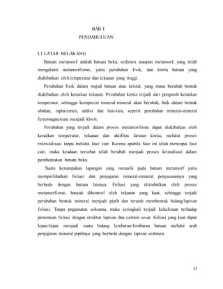 17
BAB I
PENDAHULUAN
I.1 LATAR BELAKANG
Batuan metamorf adalah batuan beku, sedimen ataupun metamorf, yang telah
mengalami metamorfisme, yaitu perubahan fisik, dan kimia batuan yang
diakibatkan oleh temperatur dan tekanan yang tinggi.
Perubahan fisik dalam wujud batuan atau kristal, yang mana berubah bentuk
diakibatkan oleh kenaikan tekanan. Perubahan kimia terjadi dari pengaruh kenaikan
temperatur, sehingga komposisi mineral-mineral akan berubah, baik dalam bentuk
ubahan, raplacemen, addisi dan lain-lain, seperti perubahan mineral-mineral
ferromagnesium menjadi klorit.
Perubahan yang terjadi dalam proses metamorfisme dapat diakibatkan oleh
kenaikan temperatur, tekanan dan aktifitas larutan kimia, melalui proses
rekristalisasi tanpa melalui fase cair. Karena apabila fase ini telah mencapai fase
cair, maka keadaan tersebut telah berubah menjadi proses kristalisasi dalam
pembentukan batuan beku.
Suatu kenampakan lapangan yang menarik pada batuan metamorf yaitu
memperlihatkan foliasi dan penjajaran mineral-mineral penyusuunnya yang
berbeda dengan batuan lainnya. Foliasi yang ditimbulkan oleh proses
metamorfisme, banyak dikontrol oleh tekanan yang kuat, sehingga terjadi
perubahan bentuk mineral menjadi pipih dan terarah membentuk bidang/lapisan
foliasi. Tanpa pngamatan seksama, maka seringkali terjadi kekeliruan terhadap
penentuan foliasi dengan struktur lapisan dan cermin sesar. Foliasi yang kuat dapat
lepas-lepas menjadi suatu bidang lembaran-lembaran batuan melalui arah
penjajaran mineral pipihnya yang berbeda dengan lapisan sedimen.
 