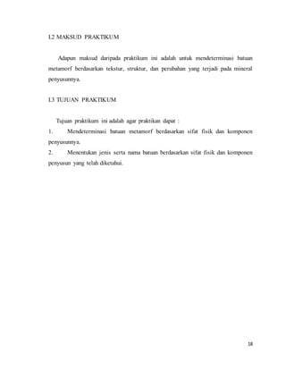 18
I.2 MAKSUD PRAKTIKUM
Adapun maksud daripada praktikum ini adalah untuk mendeterminasi batuan
metamorf berdasarkan tekstur, struktur, dan perubahan yang terjadi pada mineral
penyusunnya.
I.3 TUJUAN PRAKTIKUM
Tujuan praktikum ini adalah agar praktikan dapat :
1. Mendeterminasi batuan metamorf berdasarkan sifat fisik dan komponen
penyusunnya.
2. Menentukan jenis serta nama batuan berdasarkan sifat fisik dan komponen
penyusun yang telah diketahui.
 