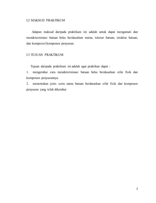 2
I.2 MAKSUD PRAKTIKUM
Adapun maksud daripada praktikum ini adalah untuk dapat mengamati dan
mendeterminasi batuan beku berdasarkan warna, tekstur batuan, struktur batuan,
dan komposisi/komponen penyusun.
I.3 TUJUAN PRAKTIKUM
Tujuan daripada praktikum ini adalah agar praktikan dapat :
1. mengetahui cara mendeterminasi batuan beku berdasarkan sifat fisik dan
komponen penyusunnya.
2. menentukan jenis serta nama batuan berdasarkan sifat fisik dan komponen
penyusun yang telah diketahui
 