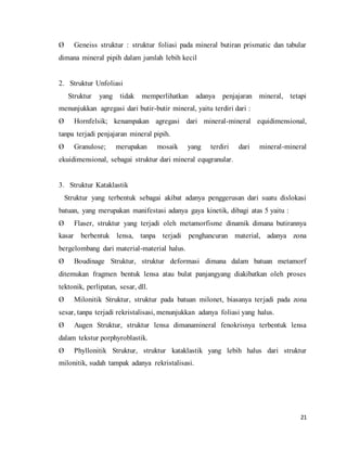21
Ø Geneiss struktur : struktur foliasi pada mineral butiran prismatic dan tabular
dimana mineral pipih dalam jumlah lebih kecil
2. Struktur Unfoliasi
Struktur yang tidak memperlihatkan adanya penjajaran mineral, tetapi
menunjukkan agregasi dari butir-butir mineral, yaitu terdiri dari :
Ø Hornfelsik; kenampakan agregasi dari mineral-mineral equidimensional,
tanpa terjadi penjajaran mineral pipih.
Ø Granulose; merupakan mosaik yang terdiri dari mineral-mineral
ekuidimensional, sebagai struktur dari mineral equgranular.
3. Struktur Kataklastik
Struktur yang terbentuk sebagai akibat adanya penggerusan dari suatu dislokasi
batuan, yang merupakan manifestasi adanya gaya kinetik, dibagi atas 5 yaitu :
Ø Flaser, struktur yang terjadi oleh metamorfisme dinamik dimana butirannya
kasar berbentuk lensa, tanpa terjadi penghancuran material, adanya zona
bergelombang dari material-material halus.
Ø Boudinage Struktur, struktur deformasi dimana dalam batuan metamorf
ditemukan fragmen bentuk lensa atau bulat panjangyang diakibatkan oleh proses
tektonik, perlipatan, sesar, dll.
Ø Milonitik Struktur, struktur pada batuan milonet, biasanya terjadi pada zona
sesar, tanpa terjadi rekristalisasi, menunjukkan adanya foliasi yang halus.
Ø Augen Struktur, struktur lensa dimanamineral fenokrisnya terbentuk lensa
dalam tekstur porphyroblastik.
Ø Phyllonitik Struktur, struktur kataklastik yang lebih halus dari struktur
milonitik, sudah tampak adanya rekristalisasi.
 
