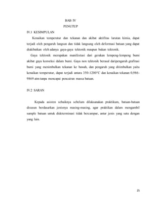 25
BAB IV
PENUTUP
IV.1 KESIMPULAN
Kenaikan temperatur dan tekanan dan akibat aktifitas larutan kimia, dapat
terjadi oleh pengaruh langsun dan tidak langsung oleh deformasi batuan yang dapat
diakibatkan oleh adanya gaya-gaya tektonik maupun bukan tektonik.
Gaya tektonik merupakan manifestasi dari gerakan lempeng-lempeng bumi
akibat gaya konveksi dalam bumi. Gaya non tektonik berasal daripengaruh grafitasi
bumi yang menimbulkan tekanan ke bawah, dan pengaruh yang ditimbulkan yaitu
kenaikan temperatur, dapat terjadi antara 350-1200°C dan kenaikan tekanan 0,986-
9869 atm tanpa mencapai pencairan massa batuan.
IV.2 SARAN
Kepada asisten sebaiknya sebelum dilaksanakan praktikum, batuan-batuan
disusun berdasarkan jenisnya masing-masing, agar praktikan dalam mengambil
sample batuan untuk dideterminasi tidak bercampur, antar jenis yang satu dengan
yang lain.
 