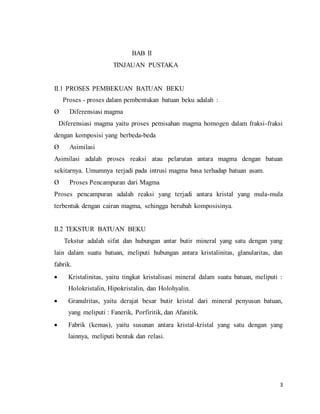 3
BAB II
TINJAUAN PUSTAKA
II.1 PROSES PEMBEKUAN BATUAN BEKU
Proses - proses dalam pembentukan batuan beku adalah :
Ø Diferensiasi magma
Diferensiasi magma yaitu proses pemisahan magma homogen dalam fraksi-fraksi
dengan komposisi yang berbeda-beda
Ø Asimilasi
Asimilasi adalah proses reaksi atau pelarutan antara magma dengan batuan
sekitarnya. Umumnya terjadi pada intrusi magma basa terhadap batuan asam.
Ø Proses Pencampuran dari Magma
Proses pencampuran adalah reaksi yang terjadi antara kristal yang mula-mula
terbentuk dengan cairan magma, sehingga berubah komposisinya.
II.2 TEKSTUR BATUAN BEKU
Tekstur adalah sifat dan hubungan antar butir mineral yang satu dengan yang
lain dalam suatu batuan, meliputi hubungan antara kristalinitas, glanularitas, dan
fabrik.
 Kristalinitas, yaitu tingkat kristalisasi mineral dalam suatu batuan, meliputi :
Holokristalin, Hipokristalin, dan Holohyalin.
 Granulritas, yaitu derajat besar butir kristal dari mineral penyusun batuan,
yang meliputi : Fanerik, Porfiritik, dan Afanitik.
 Fabrik (kemas), yaitu susunan antara kristal-kristal yang satu dengan yang
lainnya, meliputi bentuk dan relasi.
 