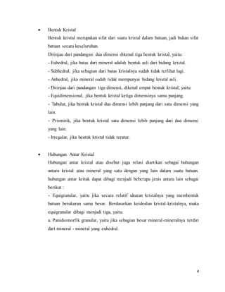 4
 Bentuk Kristal
Bentuk kristal merupakan sifat dari suatu kristal dalam batuan, jadi bukan sifat
batuan secara keseluruhan.
Ditinjau dari pandangan dua dimensi dikenal tiga bentuk kristal, yaitu:
- Euhedral, jika batas dari mineral adalah bentuk asli dari bidang kristal.
- Subhedral, jika sebagian dari batas kristalnya sudah tidak terlihat lagi.
- Anhedral, jika mineral sudah tidak mempunyai bidang kristal asli.
- Ditinjau dari pandangan tiga dimensi, dikenal empat bentuk kristal, yaitu:
- Equidimensional, jika bentuk kristal ketiga dimensinya sama panjang.
- Tabular, jika bentuk kristal dua dimensi lebih panjang dari satu dimensi yang
lain.
- Prismitik, jika bentuk kristal satu dimensi lebih panjang dari dua dimensi
yang lain.
- Irregular, jika bentuk kristal tidak teratur.
 Hubungan Antar Kristal
Hubungan antar kristal atau disebut juga relasi diartikan sebagai hubungan
antara kristal atau mineral yang satu dengan yang lain dalam suatu batuan.
hubungan antar kritak dapat dibagi menjadi beberapa jenis antara lain sebagai
berikut :
- Equigranular, yaitu jika secara relatif ukuran kristalnya yang membentuk
batuan berukuran sama besar. Berdasarkan keidealan kristal-kristalnya, maka
equigranular dibagi menjadi tiga, yaitu:
a. Panidiomorfik granular, yaitu jika sebagian besar mineral-mineralnya terdiri
dari mineral - mineral yang euhedral.
 