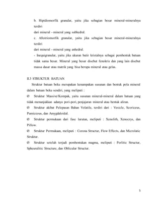 5
b. Hipidiomorfik granular, yaitu jika sebagian besar mineral-mineralnya
terdiri
dari mineral - mineral yang subhedral.
c. Allotriomorfik granular, yaitu jika sebagian besar mineral-mineralnya
terdiri
dari mineral - mineral yang anhedral.
- Inequigranular, yaitu jika ukuran butir kristalnya sebagai pembentuk batuan
tidak sama besar. Mineral yang besar disebut fenokris dan yang lain disebut
massa dasar atau matrik yang bisa berupa mineral atau gelas.
II.3 STRUKTUR BATUAN
Struktur batuan beku merupakan kenampakan susunan dan bentuk pola mineral
dalam batuan beku sendiri, yang meliputi :
Ø Struktur Massive/Kompak, yaitu susunan mineral-mineral dalam batuan yang
tidak menunjukkan adanya pori-pori, penjajaran mineral atau bentuk aliran.
Ø Struktur akibat Pelepasan Bahan Volatile, terdiri dari : Vesicle, Scoriceus,
Pumiceous, dan Amygdaloidal.
Ø Struktur permukaan dari fase larutan, meliputi : Xenolith, Xenocrys, dan
Pillow.
Ø Struktur Permukaan, meliputi : Corona Structur, Flow Effects, dan Microlatic
Struktur.
Ø Struktur setelah terjadi pembentukan magma, meliputi : Perlitic Structur,
Spheurulitic Structure, dan Oblicular Structur.
 