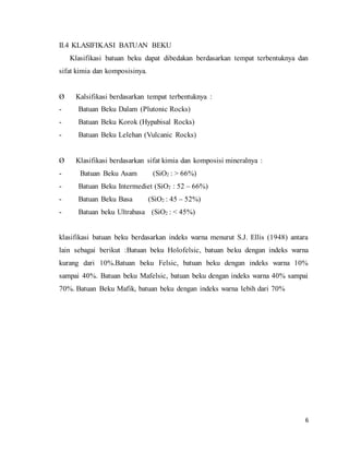 6
II.4 KLASIFIKASI BATUAN BEKU
Klasifikasi batuan beku dapat dibedakan berdasarkan tempat terbentuknya dan
sifat kimia dan komposisinya.
Ø Kalsifikasi berdasarkan tempat terbentuknya :
- Batuan Beku Dalam (Plutonic Rocks)
- Batuan Beku Korok (Hypabisal Rocks)
- Batuan Beku Lelehan (Vulcanic Rocks)
Ø Klasifikasi berdasarkan sifat kimia dan komposisi mineralnya :
- Batuan Beku Asam (SiO2 : > 66%)
- Batuan Beku Intermediet (SiO2 : 52 – 66%)
- Batuan Beku Basa (SiO2 : 45 – 52%)
- Batuan beku Ultrabasa (SiO2 : < 45%)
klasifikasi batuan beku berdasarkan indeks warna menurut S.J. Ellis (1948) antara
lain sebagai berikut :Batuan beku Holofelsic, batuan beku dengan indeks warna
kurang dari 10%.Batuan beku Felsic, batuan beku dengan indeks warna 10%
sampai 40%. Batuan beku Mafelsic, batuan beku dengan indeks warna 40% sampai
70%. Batuan Beku Mafik, batuan beku dengan indeks warna lebih dari 70%
 