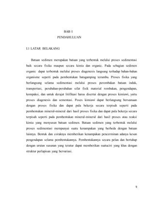 9
BAB I
PENDAHULUAN
I.1 LATAR BELAKANG
Batuan sedimen merupakan batuan yang terbentuk melalui proses sedimentasi
baik secara fisika maupun secara kimia dan organic. Pada sebagian sedimen
organic dapat terbentuk melalui proses diagenesis langsung terhadap bahan-bahan
organisme seperti pada pembentukan batugamping terumbu. Proses fisika yang
berlangsung selama sedimentasi melalui proses perombakan batuan induk,
transportasi, perubahan-perubahan sifat fisik material rombakan, pengendapan,
kompaksi, dan untuk derajat litifikasi harus disertai dengan proses kimiawi, yaitu
proses diagenesis dan sementasi. Poses kimiawi dapat berlangsung bersamaan
dengan proses fisika dan dapat pula bekerja secara terpisah seperti pada
pembentukan mineral-mineral dari hasil proses fisika dan dapat pula bekerja secara
terpisah seperti pada pembentukan mineral-mineral dari hasil proses atau reaksi
kimia yang menyusun batuan sedimen. Batuan sedimen yang terbentuk melalui
proses sedimentasi mempunyai suatu kenampakan yang berbeda dengan batuan
lainnya. Bentuk dan coraknya memberikan kenampakan pencerminan adanya kesan
pengendapan selama pembentukannya. Pembentukannya secara pelan dan bertahap
dengan urutan susunan yang teratur dapat memberikan suatuciri yang khas dengan
struktur perlapisan yang bervariasi.
 