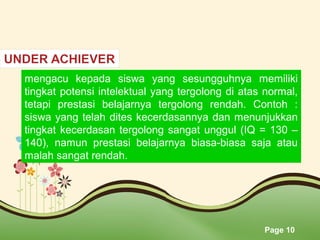 Page 10
mengacu kepada siswa yang sesungguhnya memiliki
tingkat potensi intelektual yang tergolong di atas normal,
tetapi prestasi belajarnya tergolong rendah. Contoh :
siswa yang telah dites kecerdasannya dan menunjukkan
tingkat kecerdasan tergolong sangat unggul (IQ = 130 –
140), namun prestasi belajarnya biasa-biasa saja atau
malah sangat rendah.
 