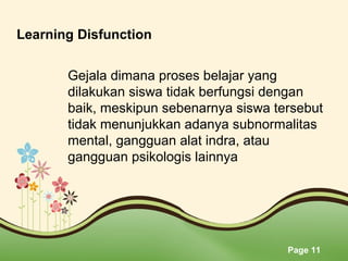 Page 11
Learning Disfunction 
Gejala dimana proses belajar yang 
dilakukan siswa tidak berfungsi dengan 
baik, meskipun sebenarnya siswa tersebut 
tidak menunjukkan adanya subnormalitas 
mental, gangguan alat indra, atau 
gangguan psikologis lainnya
 