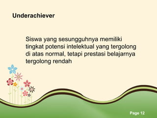Page 12
Underachiever
Siswa yang sesungguhnya memiliki 
tingkat potensi intelektual yang tergolong 
di atas normal, tetapi prestasi belajarnya 
tergolong rendah
 