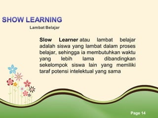Page 14
Slow Learner atau  lambat  belajar 
adalah siswa yang lambat dalam proses 
belajar, sehingga ia membutuhkan waktu 
yang  lebih  lama  dibandingkan 
sekelompok  siswa  lain  yang  memiliki 
taraf potensi intelektual yang sama
 