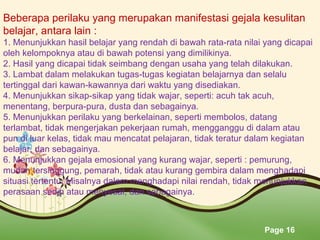 Page 16
Beberapa perilaku yang merupakan manifestasi gejala kesulitan
belajar, antara lain :
1. Menunjukkan hasil belajar yang rendah di bawah rata-rata nilai yang dicapai
oleh kelompoknya atau di bawah potensi yang dimilikinya.
2. Hasil yang dicapai tidak seimbang dengan usaha yang telah dilakukan.
3. Lambat dalam melakukan tugas-tugas kegiatan belajarnya dan selalu
tertinggal dari kawan-kawannya dari waktu yang disediakan.
4. Menunjukkan sikap-sikap yang tidak wajar, seperti: acuh tak acuh,
menentang, berpura-pura, dusta dan sebagainya.
5. Menunjukkan perilaku yang berkelainan, seperti membolos, datang
terlambat, tidak mengerjakan pekerjaan rumah, mengganggu di dalam atau
pun di luar kelas, tidak mau mencatat pelajaran, tidak teratur dalam kegiatan
belajar, dan sebagainya.
6. Menunjukkan gejala emosional yang kurang wajar, seperti : pemurung,
mudah tersinggung, pemarah, tidak atau kurang gembira dalam menghadapi
situasi tertentu. Misalnya dalam menghadapi nilai rendah, tidak menunjukkan
perasaan sedih atau menyesal, dan sebagainya.
 