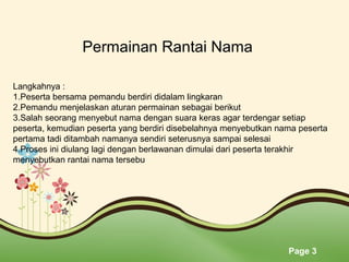Page 3
Permainan Rantai Nama
Langkahnya :
1.Peserta bersama pemandu berdiri didalam lingkaran
2.Pemandu menjelaskan aturan permainan sebagai berikut
3.Salah seorang menyebut nama dengan suara keras agar terdengar setiap
peserta, kemudian peserta yang berdiri disebelahnya menyebutkan nama peserta
pertama tadi ditambah namanya sendiri seterusnya sampai selesai
4.Proses ini diulang lagi dengan berlawanan dimulai dari peserta terakhir
menyebutkan rantai nama tersebu
 