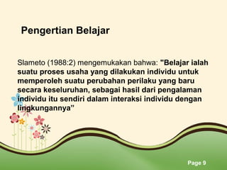 Page 9
Slameto (1988:2) mengemukakan bahwa: "Belajar ialah
suatu proses usaha yang dilakukan individu untuk
memperoleh suatu perubahan perilaku yang baru
secara keseluruhan, sebagai hasil dari pengalaman
individu itu sendiri dalam interaksi individu dengan
lingkungannya”
Pengertian Belajar
 