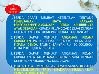 1. PERDA DAPAT MEMUAT KETENTUAN TENTANG
PEMBEBANAN BIAYA PAKSAAN
PENEGAKAN/PELAKSANAAN PERDA SELURUHNYA
ATAU SEBAGIAN KEPADA PELANGGAR SESUAI DENGAN
KETENTUAN PERATURAN PERUNDANG-UNDANGAN.
2. PERDA DAPAT MEMUAT ANCAMAN PIDANA
KURUNGAN PALING LAMA 6 (ENAM) BULAN ATAU
PIDANA DENDA PALING BANYAK Rp. 50.000.000,-
(LIMA PULUH JUTA RUPIAH)
3. PERDA DAPAT MEMUAT ANCAMAN PIDANA
KURUNGAN ATAU PIDANA DENDA SESUAI DENGAN
KETENTUAN PERUNDANG UNDANGAN.
4. PERDA DAPAT MEMUAT ANCAMAN SANKSI BERSIFAT
MENGEMBALIKAN PADA KEADAAN SEMULA DAN
PASAL
5
PMDN
80/201
5
 