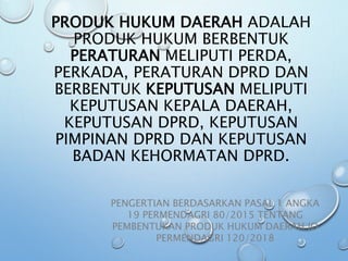 PRODUK HUKUM DAERAH ADALAH
PRODUK HUKUM BERBENTUK
PERATURAN MELIPUTI PERDA,
PERKADA, PERATURAN DPRD DAN
BERBENTUK KEPUTUSAN MELIPUTI
KEPUTUSAN KEPALA DAERAH,
KEPUTUSAN DPRD, KEPUTUSAN
PIMPINAN DPRD DAN KEPUTUSAN
BADAN KEHORMATAN DPRD.
PENGERTIAN BERDASARKAN PASAL 1 ANGKA
19 PERMENDAGRI 80/2015 TENTANG
PEMBENTUKAN PRODUK HUKUM DAERAH JO
PERMENDAGRI 120/2018
 