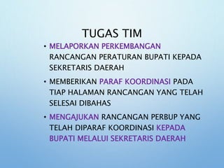 TUGAS TIM
• MELAPORKAN PERKEMBANGAN
RANCANGAN PERATURAN BUPATI KEPADA
SEKRETARIS DAERAH
• MEMBERIKAN PARAF KOORDINASI PADA
TIAP HALAMAN RANCANGAN YANG TELAH
SELESAI DIBAHAS
• MENGAJUKAN RANCANGAN PERBUP YANG
TELAH DIPARAF KOORDINASI KEPADA
BUPATI MELALUI SEKRETARIS DAERAH
 
