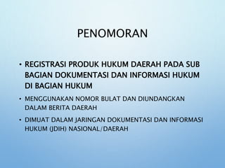 PENOMORAN
• REGISTRASI PRODUK HUKUM DAERAH PADA SUB
BAGIAN DOKUMENTASI DAN INFORMASI HUKUM
DI BAGIAN HUKUM
• MENGGUNAKAN NOMOR BULAT DAN DIUNDANGKAN
DALAM BERITA DAERAH
• DIMUAT DALAM JARINGAN DOKUMENTASI DAN INFORMASI
HUKUM (JDIH) NASIONAL/DAERAH
 