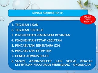 1. TEGURAN LISAN
2. TEGURAN TERTULIS
3. PENGHENTIAN SEMENTARA KEGIATAN
4. PENGHENTIAN TETAP KEGIATAN
5. PENCABUTAN SEMENTARA IZIN
6. PENCABUTAN TETAP IZIN
7. DENDA ADMINISTRATIF
8. SANKSI ADMINISTRATIF LAIN SESUAI DENGAN
KETENTUAN PERATURAN PERUNDANG – UNDANGAN
SANKSI ADMINISTRATIF
PASAL 5
PMDN
80/2015
 