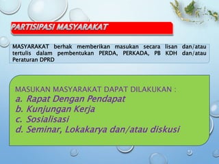 MASYARAKAT berhak memberikan masukan secara lisan dan/atau
tertulis dalam pembentukan PERDA, PERKADA, PB KDH dan/atau
Peraturan DPRD
MASUKAN MASYARAKAT DAPAT DILAKUKAN :
a. Rapat Dengan Pendapat
b. Kunjungan Kerja
c. Sosialisasi
d. Seminar, Lokakarya dan/atau diskusi
 