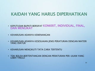 KAIDAH YANG HARUS DIPERHATIKAN
• KEPUTUSAN BUPATI BERSIFAT KONKRIT, INDIVIDUAL, FINAL,
DAN MENGIKAT
• KEHARUSAN ADANYA KEWENANGAN
• KEHARUSAN ADANYA KESESUAIAN JENIS PERATURAN DENGAN MATERI
YANG DIATUR
• KEHARUSAN MENGIKUTI TATA CARA TERTENTU
• TDK BOLEH BERTENTANGAN DENGAN PERATURAN PER-UUAN YANG
LEBIH TINGGI
35
 
