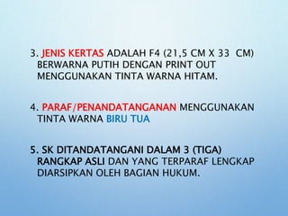 3. JENIS KERTAS ADALAH F4 (21,5 CM X 33 CM)
BERWARNA PUTIH DENGAN PRINT OUT
MENGGUNAKAN TINTA WARNA HITAM.
4. PARAF/PENANDATANGANAN MENGGUNAKAN
TINTA WARNA BIRU TUA
5. SK DITANDATANGANI DALAM 3 (TIGA)
RANGKAP ASLI DAN YANG TERPARAF LENGKAP
DIARSIPKAN OLEH BAGIAN HUKUM.
 