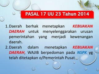 1.Daerah berhak menetapkan KEBIJAKAN
DAERAH untuk menyelenggarakan urusan
pemerintahan yang menjadi kewenangan
daerah.
2.Daerah dalam menetapkan KEBIJAKAN
DAERAH, WAJIB berpedoman pada NSPK yg
telah ditetapkan o/Pemerintah Pusat
 