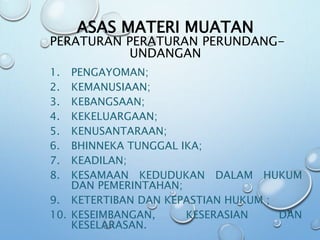 ASAS MATERI MUATAN
PERATURAN PERATURAN PERUNDANG-
UNDANGAN
1. PENGAYOMAN;
2. KEMANUSIAAN;
3. KEBANGSAAN;
4. KEKELUARGAAN;
5. KENUSANTARAAN;
6. BHINNEKA TUNGGAL IKA;
7. KEADILAN;
8. KESAMAAN KEDUDUKAN DALAM HUKUM
DAN PEMERINTAHAN;
9. KETERTIBAN DAN KEPASTIAN HUKUM ;
10. KESEIMBANGAN, KESERASIAN DAN
KESELARASAN.
51
 
