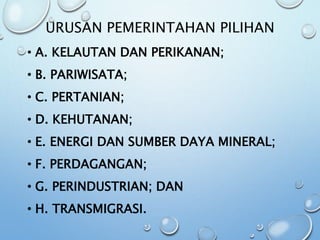 URUSAN PEMERINTAHAN PILIHAN
• A. KELAUTAN DAN PERIKANAN;
• B. PARIWISATA;
• C. PERTANIAN;
• D. KEHUTANAN;
• E. ENERGI DAN SUMBER DAYA MINERAL;
• F. PERDAGANGAN;
• G. PERINDUSTRIAN; DAN
• H. TRANSMIGRASI.
 