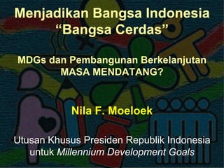 Menjadikan Bangsa Indonesia
“Bangsa Cerdas”
MDGs dan Pembangunan Berkelanjutan
MASA MENDATANG?

Nila F. Moeloek
Utusan Khusus Presiden Republik Indonesia
untuk Millennium Development Goals

 