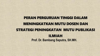 PERAN PERGURUAN TINGGI DALAM
MENINGKATKAN MUTU DOSEN DAN
STRATEGI PENINGKATAN MUTU PUBLIKASI
ILMIAH
Prof. Dr. Bambang Saputra, SH.MH.
 