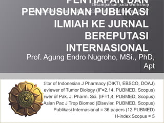 PENYIAPAN DAN
PENYUSUNAN PUBLIKASI
ILMIAH KE JURNAL
BEREPUTASI
INTERNASIONAL
Prof. Agung Endro Nugroho, MSi., PhD,
Apt
Associate Editor of Indonesian J Pharmacy (DIKTI, EBSCO, DOAJ)
Reviewer of Tumor Biology (IF=2,14, PUBMED, Scopus)
Reviewer of Pak. J. Pharm. Sci. (IF=1,4; PUBMED, Scopus)
Reviewer of Asian Pac J Trop Biomed (Elsevier, PUBMED, Scopus)
Publikasi Internasional = 36 papers (12 PUBMED)
H-index Scopus = 5
Disampaikan pada Workshop
“Pelatihan Penulisan Artikel Publikasi di Jurnal Internasional”
 