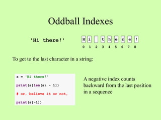 Oddball Indexes
H i t h e r e !
To get to the last character in a string:
'Hi there!'
0 1 2 3 4 5 6 7 8
s = 'Hi there!'
print(s[len(s) - 1])
# or, believe it or not,
print(s[-1])
A negative index counts
backward from the last position
in a sequence
 