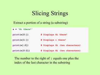 Slicing Strings
s = 'Hi there!'
print(s[0:]) # Displays Hi there!
print(s[1:]) # Displays i there!
print(s[:2]) # Displays Hi (two characters)
print(s[0:2]) # Displays Hi (two characters)
Extract a portion of a string (a substring)
The number to the right of : equals one plus the
index of the last character in the substring
 