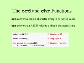 The ord and chr Functions
ord converts a single-character string to its ASCII value
chr converts an ASCII value to a single-character string
print(ord('A')) # Displays 65
print(chr(65)) # Displays A
for ascii in range(128): # Display 'em all
print(ascii, chr(ascii))
 