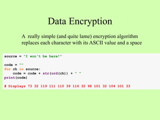 Data Encryption
A really simple (and quite lame) encryption algorithm
replaces each character with its ASCII value and a space
source = "I won't be here!"
code = ""
for ch in source:
code = code + str(ord(ch)) + " "
print(code)
# Displays 73 32 119 111 110 39 116 32 98 101 32 104 101 33
 