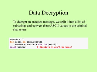 Data Decryption
To decrypt an encoded message, we split it into a list of
substrings and convert these ASCII values to the original
characters
source = ""
for ascii in code.split():
source = source + chr(int(ascii))
print(source) # Displays I won't be here!
 