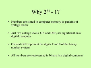 Why 231 - 1?
• Numbers are stored in computer memory as patterns of
voltage levels
• Just two voltage levels, ON and OFF, are significant on a
digital computer
• ON and OFF represent the digits 1 and 0 of the binary
number system
• All numbers are represented in binary in a digital computer
 