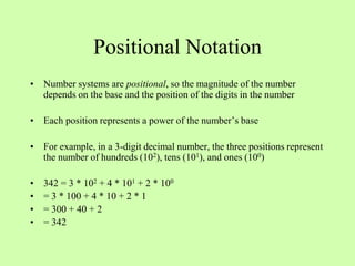 Positional Notation
• Number systems are positional, so the magnitude of the number
depends on the base and the position of the digits in the number
• Each position represents a power of the number’s base
• For example, in a 3-digit decimal number, the three positions represent
the number of hundreds (102), tens (101), and ones (100)
• 342 = 3 * 102 + 4 * 101 + 2 * 100
• = 3 * 100 + 4 * 10 + 2 * 1
• = 300 + 40 + 2
• = 342
 