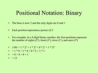 Positional Notation: Binary
• The base is now 2 and the only digits are 0 and 1
• Each position represents a power of 2
• For example, in a 4-digit binary number, the four positions represent
the number of eights (23), fours (22), twos (21), and ones (10)
• 1101 = 1 * 23 + 1 * 22 + 0 * 21 + 1 * 20
• = 1 * 8 + 1 * 4 + 0 * 2 + 1 * 1
• = 8 + 4 + 0 + 1
• = 13
 