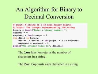 An Algorithm for Binary to
Decimal Conversion
# Input: A string of 1 or more binary digits
# Output: The integer represented by the string
binary = input("Enter a binary number: ")
decimal = 0
exponent = len(binary) – 1
for digit in binary:
decimal = decimal + int(digit) * 2 ** exponent
exponent = exponent – 1
print("The integer value is", decimal)
The len function returns the number of
characters in a string
The for loop visits each character in a string
 