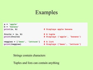 Examples
Strings contain characters
Tuples and lists can contain anything
a = 'apple'
b = 'banana'
print(a, b) # Displays apple banana
fruits = (a, b) # A tuple
print(fruits) # Displays ('apple', 'banana')
veggies = ['bean', 'lettuce'] # A list
print(veggies) # Displays ['bean', 'lettuce']
 