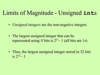 Limits of Magnitude - Unsigned ints
• Unsigned integers are the non-negative integers
• The largest unsigned integer that can be
represented using N bits is 2N - 1 (all bits are 1s)
• Thus, the largest unsigned integer stored in 32 bits
is 232 - 1
 