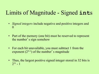 Limits of Magnitude - Signed ints
• Signed integers include negative and positive integers and
0
• Part of the memory (one bit) must be reserved to represent
the number’s sign somehow
• For each bit unavailable, you must subtract 1 from the
exponent (2N-1) of the number’s magnitude
• Thus, the largest positive signed integer stored in 32 bits is
231 - 1
 