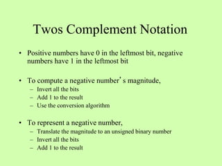 Twos Complement Notation
• Positive numbers have 0 in the leftmost bit, negative
numbers have 1 in the leftmost bit
• To compute a negative number’s magnitude,
– Invert all the bits
– Add 1 to the result
– Use the conversion algorithm
• To represent a negative number,
– Translate the magnitude to an unsigned binary number
– Invert all the bits
– Add 1 to the result
 
