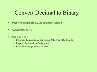 Convert Decimal to Binary
• Start with an integer, N, and an empty string, S
• Assume that N > 0
• While N > 0:
– Compute the remainder of dividing N by 2 (will be 0 or 1)
– Prepend the remainder’s digit to S
– Reset N to the quotient of N and 2
 