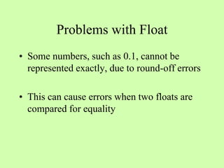 Problems with Float
• Some numbers, such as 0.1, cannot be
represented exactly, due to round-off errors
• This can cause errors when two floats are
compared for equality
 