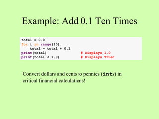 Example: Add 0.1 Ten Times
total = 0.0
for i in range(10):
total = total + 0.1
print(total) # Displays 1.0
print(total < 1.0) # Displays True!
Convert dollars and cents to pennies (ints) in
critical financial calculations!
 