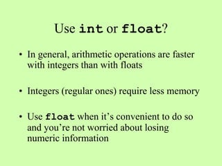Use int or float?
• In general, arithmetic operations are faster
with integers than with floats
• Integers (regular ones) require less memory
• Use float when it’s convenient to do so
and you’re not worried about losing
numeric information
 