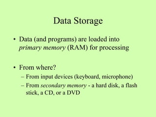 Data Storage
• Data (and programs) are loaded into
primary memory (RAM) for processing
• From where?
– From input devices (keyboard, microphone)
– From secondary memory - a hard disk, a flash
stick, a CD, or a DVD
 